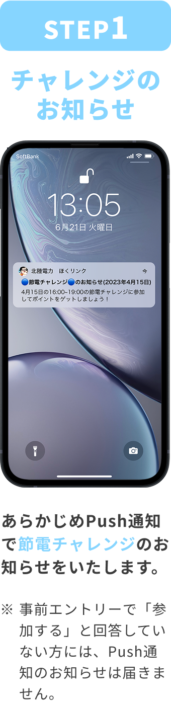 STEP:1 チャレンジのお知らせ あらかじめPush通知で節電チャレンジのお知らせをいたします。 ※事前エントリーで「参加する」と回答していない方には、Push通知のお知らせは届きません。