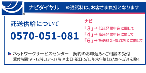 ナビダイヤル ※通話料はお客さま負担となります　託送供給について0570-051-081　ナビ　「3」→低圧発電申込に関して　「4」→高圧発電申込に関して　「6」→託送料金・買取料金に関して　ネットワークサービスセンター（契約のお申し込み・ご相談の受付）　受付時間：9～12時、13時～17時　※土日・祝日、年末年始（12/29～1/3）を除く 